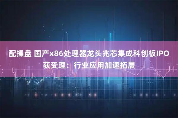 配操盘 国产x86处理器龙头兆芯集成科创板IPO获受理：行业应用加速拓展
