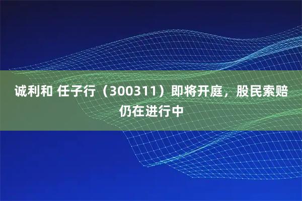 诚利和 任子行（300311）即将开庭，股民索赔仍在进行中