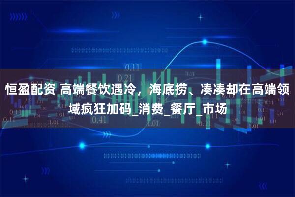 恒盈配资 高端餐饮遇冷，海底捞、凑凑却在高端领域疯狂加码_消费_餐厅_市场