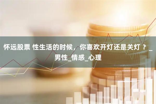 怀远股票 性生活的时候，你喜欢开灯还是关灯 ？_男性_情感_心理
