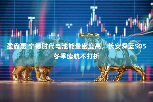 盈鑫惠 宁德时代电池能量密度高，长安深蓝S05冬季续航不打折