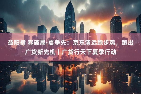 益阳指 春破局·夏争先：京东清远跑步鸡，跑出广货新先机｜广货行天下夏季行动