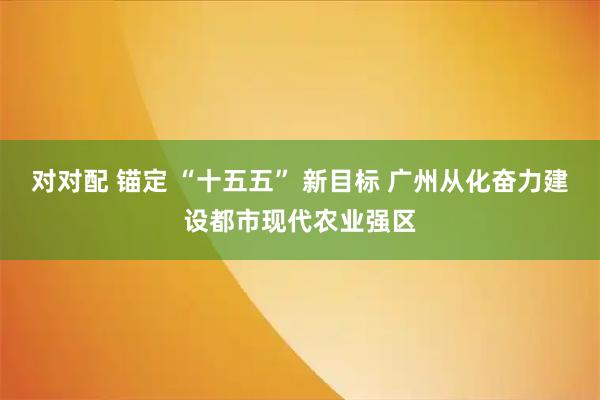 对对配 锚定 “十五五” 新目标 广州从化奋力建设都市现代农业强区