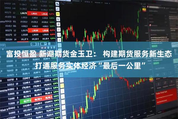 富投恒盈 新湖期货金玉卫： 构建期货服务新生态 打通服务实体经济“最后一公里”