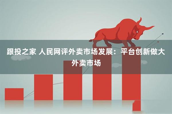 跟投之家 人民网评外卖市场发展：平台创新做大外卖市场
