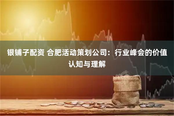 银铺子配资 合肥活动策划公司：行业峰会的价值认知与理解