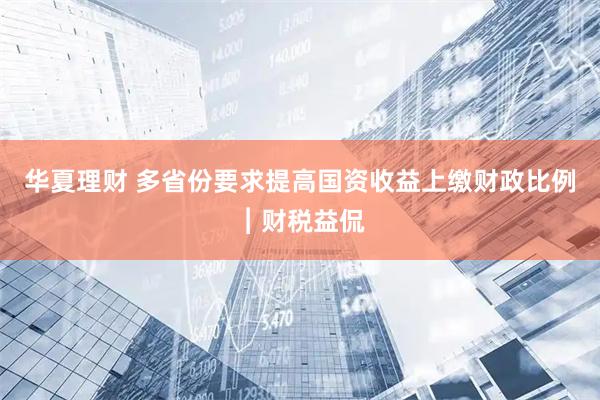 华夏理财 多省份要求提高国资收益上缴财政比例︱财税益侃