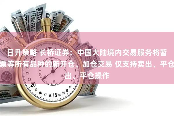 日升策略 长桥证券：中国大陆境内交易服务将暂停股票等所有品种的新开仓、加仓交易 仅支持卖出、平仓操作