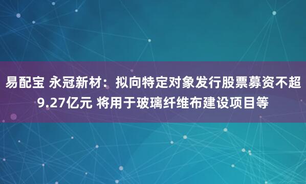 易配宝 永冠新材：拟向特定对象发行股票募资不超9.27亿元 将用于玻璃纤维布建设项目等