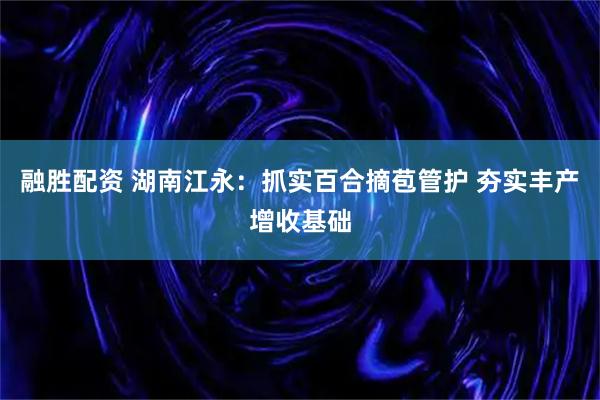 融胜配资 湖南江永：抓实百合摘苞管护 夯实丰产增收基础