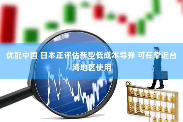 优配中国 日本正评估新型低成本导弹 可在靠近台湾地区使用