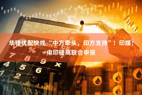华锋优配快线 “中方牵头，印方支持”！印媒：中印磋商联合申报