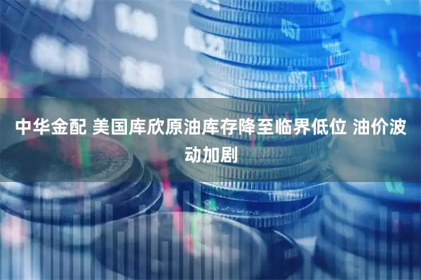 中华金配 美国库欣原油库存降至临界低位 油价波动加剧