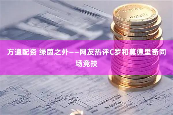 方道配资 绿茵之外——网友热评C罗和莫德里奇同场竞技