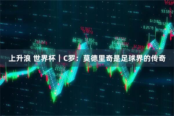 上升浪 世界杯｜C罗：莫德里奇是足球界的传奇